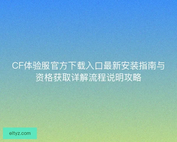 CF体验服官方下载入口最新安装指南与资格获取详解流程说明攻略
