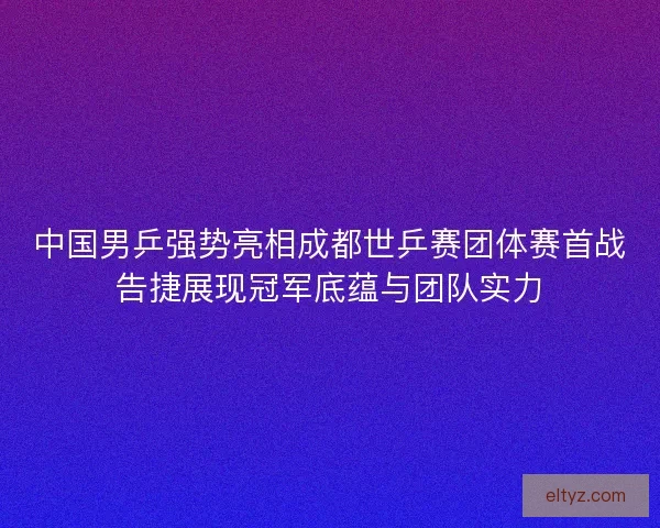 中国男乒强势亮相成都世乒赛团体赛首战告捷展现冠军底蕴与团队实力