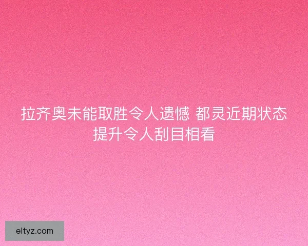 拉齐奥未能取胜令人遗憾 都灵近期状态提升令人刮目相看
