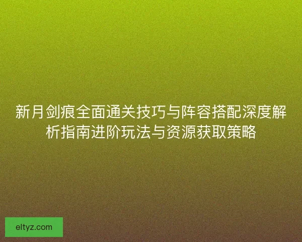 新月剑痕全面通关技巧与阵容搭配深度解析指南进阶玩法与资源获取策略
