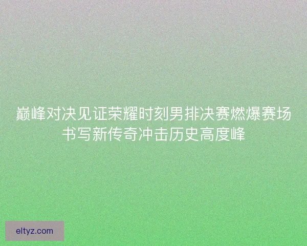 巅峰对决见证荣耀时刻男排决赛燃爆赛场书写新传奇冲击历史高度峰