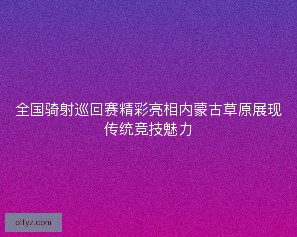 全国骑射巡回赛精彩亮相内蒙古草原展现传统竞技魅力