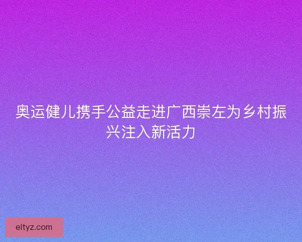奥运健儿携手公益走进广西崇左为乡村振兴注入新活力