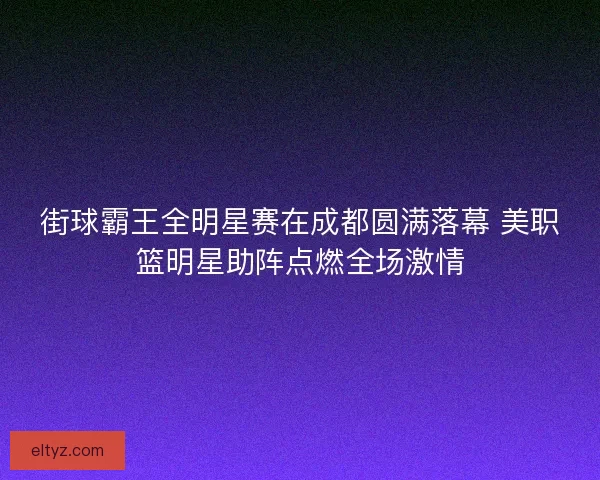 街球霸王全明星赛在成都圆满落幕 美职篮明星助阵点燃全场激情