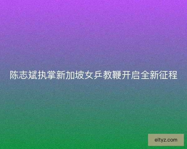 陈志斌执掌新加坡女乒教鞭开启全新征程