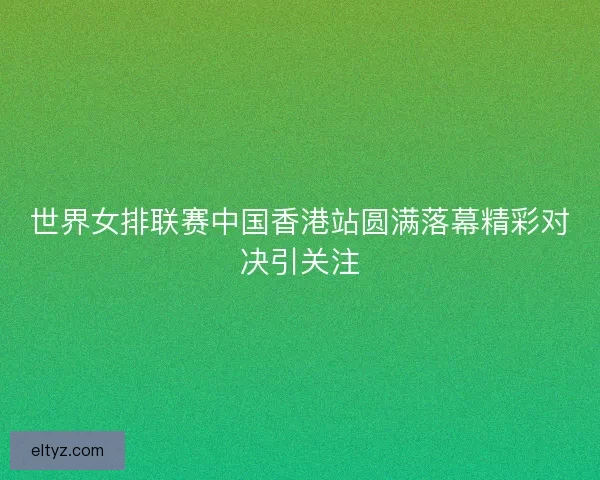 世界女排联赛中国香港站圆满落幕精彩对决引关注