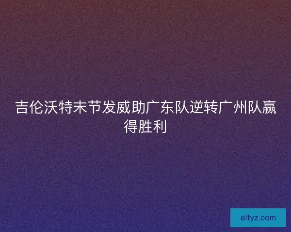 吉伦沃特末节发威助广东队逆转广州队赢得胜利