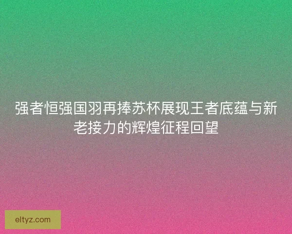 强者恒强国羽再捧苏杯展现王者底蕴与新老接力的辉煌征程回望