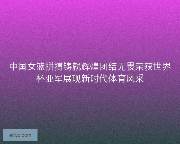 中国女篮拼搏铸就辉煌团结无畏荣获世界杯亚军展现新时代体育风采 中国女篮拼搏铸就辉煌团结无畏荣获世界杯亚军展现新时代体育风采