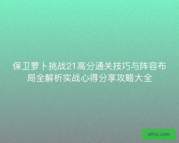 保卫萝卜挑战21高分通关技巧与阵容布局全解析实战心得分享攻略大全 保卫萝卜挑战21高分通关技巧与阵容布局全解析实战心得分享攻略大全