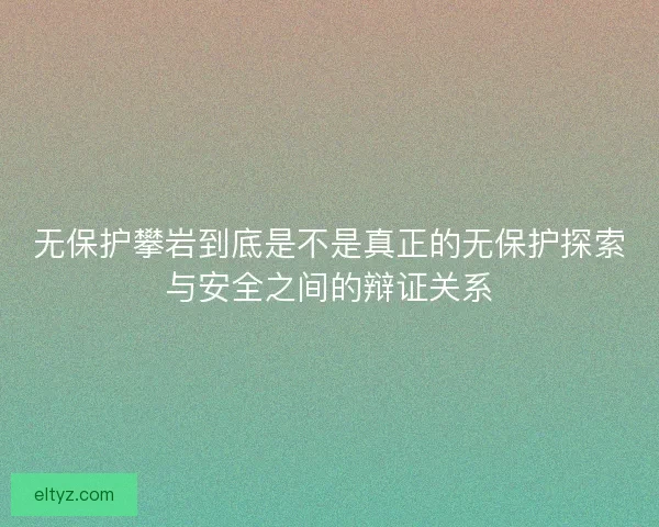 无保护攀岩到底是不是真正的无保护探索与安全之间的辩证关系 无保护攀岩到底是不是真正的无保护探索与安全之间的辩证关系