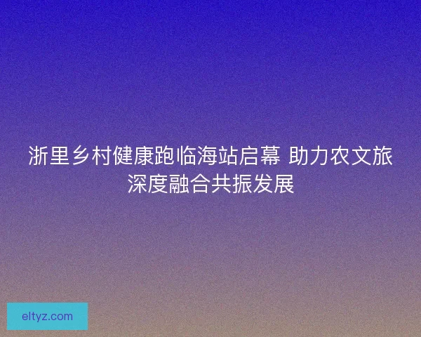 浙里乡村健康跑临海站启幕 助力农文旅深度融合共振发展 浙里乡村健康跑临海站启幕 助力农文旅深度融合共振发展
