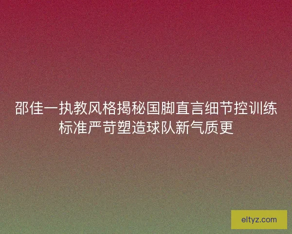 邵佳一执教风格揭秘国脚直言细节控训练标准严苛塑造球队新气质更