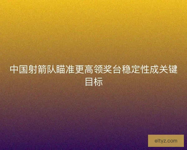 中国射箭队瞄准更高领奖台稳定性成关键目标