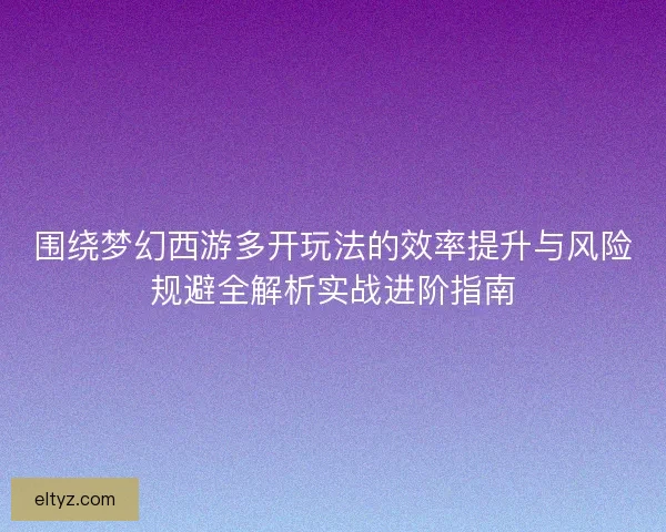 围绕梦幻西游多开玩法的效率提升与风险规避全解析实战进阶指南