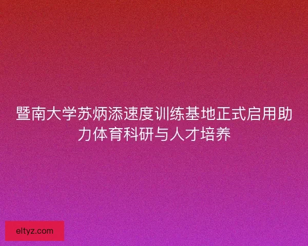 暨南大学苏炳添速度训练基地正式启用助力体育科研与人才培养