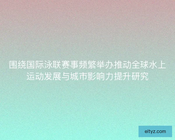 围绕国际泳联赛事频繁举办推动全球水上运动发展与城市影响力提升研究