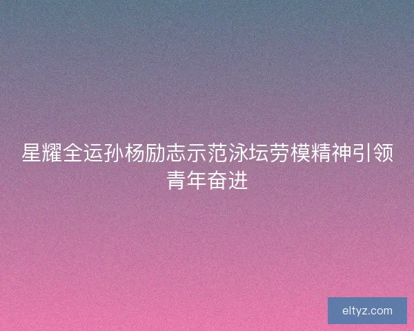 星耀全运孙杨励志示范泳坛劳模精神引领青年奋进