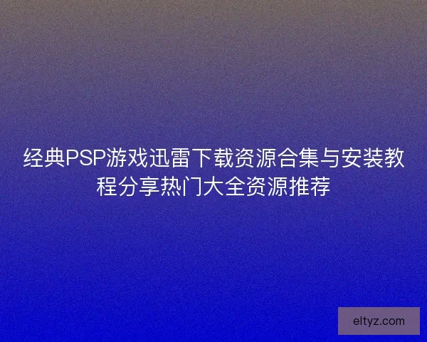 经典PSP游戏迅雷下载资源合集与安装教程分享热门大全资源推荐