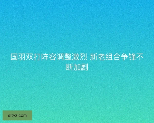 国羽双打阵容调整激烈 新老组合争锋不断加剧