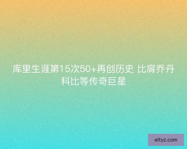 库里生涯第15次50+再创历史 比肩乔丹科比等传奇巨星