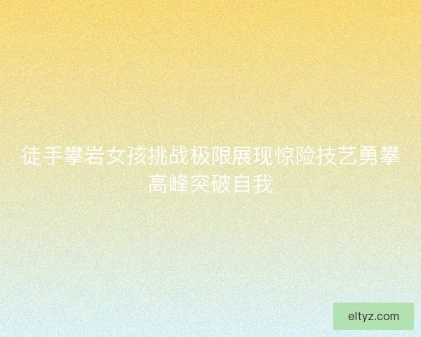 徒手攀岩女孩挑战极限展现惊险技艺勇攀高峰突破自我 徒手攀岩女孩挑战极限展现惊险技艺勇攀高峰突破自我